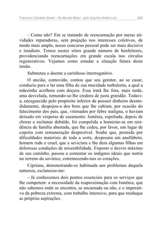 Francisco Cândido Xavier - No Mundo Maior - pelo Espírito André Luiz 226
– Como não? Em se tratando de reencarnação por meras ati-
vidades reparadoras, sem projeção nos interesses coletivos, de
modo mais amplo, nosso concurso pessoal pode ser mais decisivo
e imediato. Temos nestes sítios grande número de benfeitores,
providenciando reencarnações em grande escala nos círculos
regenerativos. Vejamos como estudar a situação futura deste
irmão.
Submeteu o doente a carinhoso interrogatório.
O ancião, comovido, contou que seu genitor, ao se casar,
conduziu para o lar uma filha de sua mocidade turbulenta, a qual a
mãezinha acolhera com doçura. Essa irmã lhe fora, mais tarde,
ama desvelada, tornando-se-lhe credora de justa gratidão. Todavi-
a, enceguecido pelo propósito inferior de possuir dinheiro desme-
didamente, despojou-a dos bens que lhe cabiam, por ocasião do
falecimento dos pais, que, vitimados por febre maligna, o haviam
deixado em vésperas de casamento. Ismênia, espoliada, depois de
chorar e reclamar debalde, foi compelida a homiziar-se em resi-
dência de família abastada, que lhe cedeu, por favor, um lugar de
copeira com remuneração desprezível. Soube que, premida por
dificuldades materiais de toda a sorte, desposara um analfabeto,
homem rude e cruel, que a seviciara e lhe dera algumas filhas em
dolorosas condições de miserabilidade. Exposto o desvio máximo
de seu caminho, passou a comentar os indignos ideais que nutria
no terreno da sovinice, estremecendo-nos os corações.
Cipriana, demonstrando-se habituada aos problemas daquela
natureza, esclareceu-me:
– Já conhecemos dois pontos essenciais para os serviços que
lhe competem: a necessidade da reaproximação com Ismênia, que
não sabemos onde se encontra, se encarnada ou não, e o imperati-
vo da pobreza extrema, com trabalho intensivo, para que reeduque
as próprias aspirações.
 