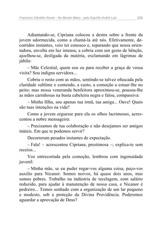 Francisco Cândido Xavier - No Mundo Maior - pelo Espírito André Luiz 229
Adiantando-se, Cipriana colocou a destra sobre a fronte da
jovem adormecida, como a chamá-la até nós. Efetivamente, de-
corridos instantes, veio ter conosco e, reparando que nossa orien-
tadora, envolta em luz intensa, a cobria com um gesto de bênção,
ajoelhou-se, desligada da matéria, exclamando em lágrimas de
júbilo:
– Mãe Celestial, quem sou eu para receber a graça de vossa
visita? Sou indigna servidora...
Cobriu o rosto com as mãos, sentindo-se talvez ofuscada pela
claridade sublime e contendo, a custo, a comoção a estuar-lhe no
peito; mas nossa veneranda benfeitora aproximou-se, pousou-lhe
as mãos carinhosas na basta cabeleira negra e falou, compassiva:
– Minha filha, sou apenas tua irmã, tua amiga... Ouve! Quais
são tuas intenções na vida?
Como a jovem erguesse para ela os olhos lacrimosos, acres-
centou a nobre mensageira:
– Precisamos de tua colaboração e não desejamos ser amigos
inúteis. Em que te podemos servir?
Decorreram pesados instantes de expectação.
– Fala! – acrescentou Cipriana, prestimosa –; explica-te sem
receios...
Voz entrecortada pela comoção, lembrou com ingenuidade
juvenil:
– Minha mãe, se eu puder rogar-vos alguma coisa, peço-vos
auxilio para Nicanor. Somos noivos, há quase dois anos, mas
somos pobres. Trabalho na indústria de tecelagem, com salário
reduzido, para ajudar à manutenção de nossa casa, e Nicanor é
pedreiro... Temos sonhado com a organização de um lar pequeno
e modesto, sob a proteção da Divina Providência. Poderemos
aguardar a aprovação de Deus?
 