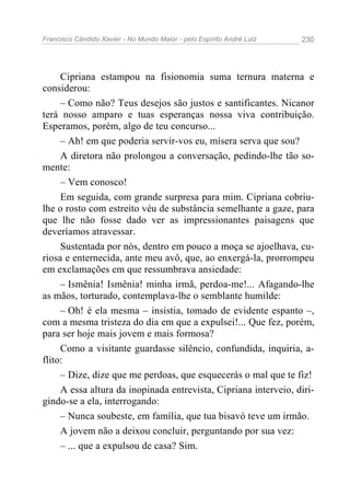 Francisco Cândido Xavier - No Mundo Maior - pelo Espírito André Luiz 230
Cipriana estampou na fisionomia suma ternura materna e
considerou:
– Como não? Teus desejos são justos e santificantes. Nicanor
terá nosso amparo e tuas esperanças nossa viva contribuição.
Esperamos, porém, algo de teu concurso...
– Ah! em que poderia servir-vos eu, mísera serva que sou?
A diretora não prolongou a conversação, pedindo-lhe tão so-
mente:
– Vem conosco!
Em seguida, com grande surpresa para mim. Cipriana cobriu-
lhe o rosto com estreito véu de substância semelhante a gaze, para
que lhe não fosse dado ver as impressionantes paisagens que
deveríamos atravessar.
Sustentada por nós, dentro em pouco a moça se ajoelhava, cu-
riosa e enternecida, ante meu avô, que, ao enxergá-la, prorrompeu
em exclamações em que ressumbrava ansiedade:
– Ismênia! Ismênia! minha irmã, perdoa-me!... Afagando-lhe
as mãos, torturado, contemplava-lhe o semblante humilde:
– Oh! é ela mesma – insistia, tomado de evidente espanto –,
com a mesma tristeza do dia em que a expulsei!... Que fez, porém,
para ser hoje mais jovem e mais formosa?
Como a visitante guardasse silêncio, confundida, inquiria, a-
flito:
– Dize, dize que me perdoas, que esquecerás o mal que te fiz!
A essa altura da inopinada entrevista, Cipriana interveio, diri-
gindo-se a ela, interrogando:
– Nunca soubeste, em família, que tua bisavó teve um irmão.
A jovem não a deixou concluir, perguntando por sua vez:
– ... que a expulsou de casa? Sim.
 