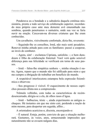 Francisco Cândido Xavier - No Mundo Maior - pelo Espírito André Luiz 237
Ponderava eu a bondade e a sabedoria daquela estrênua mis-
sionária, pronta a todo serviço de colaboração superior, recordan-
do meu próprio caso ante meu demente avô emaranhado nas
sombras, quando penetramos o santuário, onde sua voz se faria
ouvir na oração. Cercavam-na diversas criaturas que lhe eram
conhecidas.
Um cavalheiro, visivelmente confortado, dizia-lhe, reverente:
– Seguindo-lhe os conselhos, Irmã, não mais senti pesadelos.
Renovei minha atitude para com os familiares: passei a cooperar,
ao invés de combater.
– Agora, sim! – exclamou Cipriana, satisfeita –; o bem dura-
douro é filho da colaboração fraternal. Você verá quão sensível
diferença para sua felicidade se verificará em torno de seus pas-
sos.
– Irmã – falou-lhe simpática senhora –, minha situação é ou-
tra. Agora, reparo que o mundo não foi edificado para mim e que
me cumpre a obrigação de trabalhar em benefício do mundo.
A respeitável interlocutora estampou bela expressão fisionô-
mica e observou:
– Seu progresso é visível. O esquecimento de nossos capri-
chos pessoais dilata-nos a compreensão.
Trêmulo velhinho, com todas as características de recém-
desencarnado, dirigiu-se a ela, de olhos rasos d’água.
– Irmã – balbuciou, triste –, ainda experimento os antigos a-
chaques. Há instantes em que me sinto cair, perdendo a noção de
mim mesmo, para despertar em seguida, aflito...
A orientadora acariciou-o, discreta, encorajando-o:
– É natural. Esteja, porém, convicto de que a situação melho-
rará. Gastamos, às vezes, anos, armazenando impressões que
naturalmente não se esvaem nalguns dias.
 
