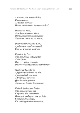 Francisco Cândido Xavier - No Mundo Maior - pelo Espírito André Luiz 239
Abre-nos, por misericórdia,
Como sempre,
As portas excelsas
De tua providência incomensurável...
Doador da Vida,
Acorda-nos a consciência
Para semearmos ressurreição
Nos vales sombrios da morte;
Distribuidor do Sumo Bem,
Ajuda-nos a combater o mal
Com as armas do espírito;
Príncipe da Paz,
Não nos deixes indiferentes
À discórdia
Que vergasta o coração
De nossos companheiros sofredores;
Mestre da Sabedoria
Afugenta para longe de nós
A sensação de cansaço
À frente dos serviços
Que devemos prestar
Aos nossos irmãos ignorantes;
Emissário do Amor Divino,
Não nos concedas paz
Enquanto não vencermos
Os monstros da guerra e do ódio,
Cooperando contigo,
Em tua augusta obra terrestre;
 