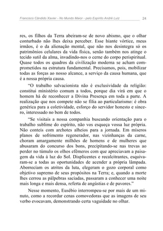 Francisco Cândido Xavier - No Mundo Maior - pelo Espírito André Luiz 24
res, os filhos da Terra abeiram-se de novo abismo, que o olhar
conturbado não lhes deixa perceber. Esse hiante vórtice, meus
irmãos, é o da alienação mental, que não nos desintegra só os
patrimônios celulares da vida física, senão também nos atinge o
tecido sutil da alma, invadindo-nos o cerne do corpo perispiritual.
Quase todos os quadros da civilização moderna se acham com-
prometidos na estrutura fundamental. Precisamos, pois, mobilizar
todas as forças ao nosso alcance, a serviço da causa humana, que
é a nossa própria causa.
“O trabalho salvacionista não é exclusividade da religião:
constitui ministério comum a todos, porque dia virá em que o
homem há de reconhecer a Divina Presença em toda a parte. A
realização que nos compete não se filia ao particularismo: é obra
genérica para a coletividade, esforço do servidor honesto e since-
ro, interessado no bem de todos.
“Se visitais a nossa companhia buscando orientação para o
trabalho sublime do espírito, não vos esqueça vossa luz própria.
Não conteis com archotes alheios para a jornada. Em míseros
planos de sofrimento regenerador, nas vizinhanças da carne,
choram amargamente milhões de homens e de mulheres que
abusaram do concurso dos bons, precipitando-se nas trevas ao
perder no túmulo os olhos efêmeros com que apreciavam a paisa-
gem da vida à luz do Sol. Displicentes e recalcitrantes, esquiva-
ram-se a todas as oportunidades de acender a própria lâmpada.
Aborreciam os atritos da luta, elegeram o gozo corporal como
objetivo supremo de seus propósitos na Terra; e, quando a morte
lhes cerrou as pálpebras saciadas, passaram a conhecer uma noite
mais longa e mais densa, referta de angústias e de pavores.”
Nesse momento, Eusébio interrompeu-se por mais de um mi-
nuto, como a recordar cenas comovedoras que as imagens de seu
verbo evocavam, demonstrando certa vaguidade no olhar.
 