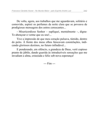 Francisco Cândido Xavier - No Mundo Maior - pelo Espírito André Luiz 242
De volta, agora, aos trabalhos que me aguardavam, solitário e
comovido, aspirei os perfumes da noite clara que se povoava de
prodigiosas mensagens dos astros coruscantes...
– Misericordioso Senhor – supliquei, mentalmente –, digna-
Te abençoar o verme que eu sou!...
Tive a impressão de que meu coração pulsava, túmido, dentro
do peito. À frente dos meus olhos faiscavam constelações, indi-
cando gloriosos destinos, no futuro infindável...
E ponderando, em silêncio, a grandeza de Deus, verti copioso
pranto de júbilo, dando guarida às intraduzíveis sensações que me
invadiam a alma, extasiada e feliz sob nova esperança!
--- Fim ---
 