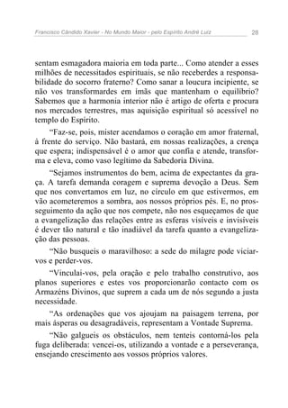 Francisco Cândido Xavier - No Mundo Maior - pelo Espírito André Luiz 28
sentam esmagadora maioria em toda parte... Como atender a esses
milhões de necessitados espirituais, se não receberdes a responsa-
bilidade do socorro fraterno? Como sanar a loucura incipiente, se
não vos transformardes em ímãs que mantenham o equilíbrio?
Sabemos que a harmonia interior não é artigo de oferta e procura
nos mercados terrestres, mas aquisição espiritual só acessível no
templo do Espírito.
“Faz-se, pois, mister acendamos o coração em amor fraternal,
à frente do serviço. Não bastará, em nossas realizações, a crença
que espera; indispensável é o amor que confia e atende, transfor-
ma e eleva, como vaso legítimo da Sabedoria Divina.
“Sejamos instrumentos do bem, acima de expectantes da gra-
ça. A tarefa demanda coragem e suprema devoção a Deus. Sem
que nos convertamos em luz, no círculo em que estivermos, em
vão acometeremos a sombra, aos nossos próprios pés. E, no pros-
seguimento da ação que nos compete, não nos esqueçamos de que
a evangelização das relações entre as esferas visíveis e invisíveis
é dever tão natural e tão inadiável da tarefa quanto a evangeliza-
ção das pessoas.
“Não busqueis o maravilhoso: a sede do milagre pode viciar-
vos e perder-vos.
“Vinculai-vos, pela oração e pelo trabalho construtivo, aos
planos superiores e estes vos proporcionarão contacto com os
Armazéns Divinos, que suprem a cada um de nós segundo a justa
necessidade.
“As ordenações que vos ajoujam na paisagem terrena, por
mais ásperas ou desagradáveis, representam a Vontade Suprema.
“Não galgueis os obstáculos, nem tenteis contorná-los pela
fuga deliberada: vencei-os, utilizando a vontade e a perseverança,
ensejando crescimento aos vossos próprios valores.
 