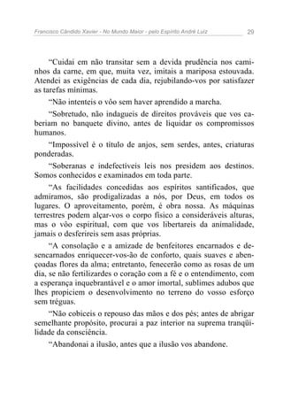 Francisco Cândido Xavier - No Mundo Maior - pelo Espírito André Luiz 29
“Cuidai em não transitar sem a devida prudência nos cami-
nhos da carne, em que, muita vez, imitais a mariposa estouvada.
Atendei as exigências de cada dia, rejubilando-vos por satisfazer
as tarefas mínimas.
“Não intenteis o vôo sem haver aprendido a marcha.
“Sobretudo, não indagueis de direitos prováveis que vos ca-
beriam no banquete divino, antes de liquidar os compromissos
humanos.
“Impossível é o título de anjos, sem serdes, antes, criaturas
ponderadas.
“Soberanas e indefectíveis leis nos presidem aos destinos.
Somos conhecidos e examinados em toda parte.
“As facilidades concedidas aos espíritos santificados, que
admiramos, são prodigalizadas a nós, por Deus, em todos os
lugares. O aproveitamento, porém, é obra nossa. As máquinas
terrestres podem alçar-vos o corpo físico a consideráveis alturas,
mas o vôo espiritual, com que vos libertareis da animalidade,
jamais o desferireis sem asas próprias.
“A consolação e a amizade de benfeitores encarnados e de-
sencarnados enriquecer-vos-ão de conforto, quais suaves e aben-
çoadas flores da alma; entretanto, fenecerão como as rosas de um
dia, se não fertilizardes o coração com a fé e o entendimento, com
a esperança inquebrantável e o amor imortal, sublimes adubos que
lhes propiciem o desenvolvimento no terreno do vosso esforço
sem tréguas.
“Não cobiceis o repouso das mãos e dos pés; antes de abrigar
semelhante propósito, procurai a paz interior na suprema tranqüi-
lidade da consciência.
“Abandonai a ilusão, antes que a ilusão vos abandone.
 