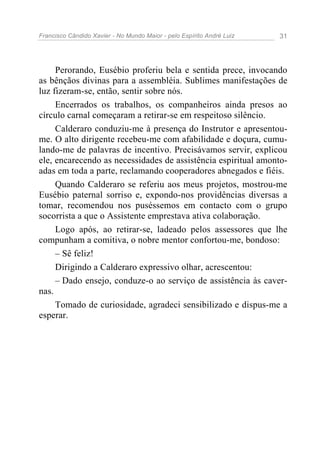 Francisco Cândido Xavier - No Mundo Maior - pelo Espírito André Luiz 31
Perorando, Eusébio proferiu bela e sentida prece, invocando
as bênçãos divinas para a assembléia. Sublimes manifestações de
luz fizeram-se, então, sentir sobre nós.
Encerrados os trabalhos, os companheiros ainda presos ao
círculo carnal começaram a retirar-se em respeitoso silêncio.
Calderaro conduziu-me à presença do Instrutor e apresentou-
me. O alto dirigente recebeu-me com afabilidade e doçura, cumu-
lando-me de palavras de incentivo. Precisávamos servir, explicou
ele, encarecendo as necessidades de assistência espiritual amonto-
adas em toda a parte, reclamando cooperadores abnegados e fiéis.
Quando Calderaro se referiu aos meus projetos, mostrou-me
Eusébio paternal sorriso e, expondo-nos providências diversas a
tomar, recomendou nos puséssemos em contacto com o grupo
socorrista a que o Assistente emprestava ativa colaboração.
Logo após, ao retirar-se, ladeado pelos assessores que lhe
compunham a comitiva, o nobre mentor confortou-me, bondoso:
– Sê feliz!
Dirigindo a Calderaro expressivo olhar, acrescentou:
– Dado ensejo, conduze-o ao serviço de assistência às caver-
nas.
Tomado de curiosidade, agradeci sensibilizado e dispus-me a
esperar.
 