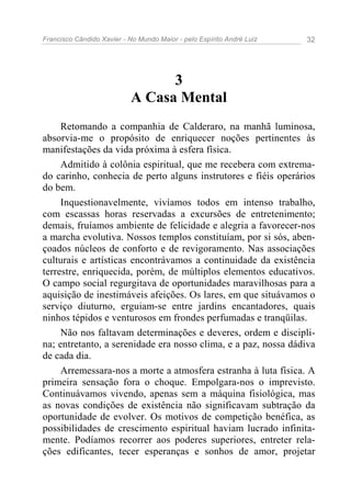 Francisco Cândido Xavier - No Mundo Maior - pelo Espírito André Luiz 32
3
A Casa Mental
Retomando a companhia de Calderaro, na manhã luminosa,
absorvia-me o propósito de enriquecer noções pertinentes às
manifestações da vida próxima à esfera física.
Admitido à colônia espiritual, que me recebera com extrema-
do carinho, conhecia de perto alguns instrutores e fiéis operários
do bem.
Inquestionavelmente, vivíamos todos em intenso trabalho,
com escassas horas reservadas a excursões de entretenimento;
demais, fruíamos ambiente de felicidade e alegria a favorecer-nos
a marcha evolutiva. Nossos templos constituíam, por si sós, aben-
çoados núcleos de conforto e de revigoramento. Nas associações
culturais e artísticas encontrávamos a continuidade da existência
terrestre, enriquecida, porém, de múltiplos elementos educativos.
O campo social regurgitava de oportunidades maravilhosas para a
aquisição de inestimáveis afeições. Os lares, em que situávamos o
serviço diuturno, erguiam-se entre jardins encantadores, quais
ninhos tépidos e venturosos em frondes perfumadas e tranqüilas.
Não nos faltavam determinações e deveres, ordem e discipli-
na; entretanto, a serenidade era nosso clima, e a paz, nossa dádiva
de cada dia.
Arremessara-nos a morte a atmosfera estranha à luta física. A
primeira sensação fora o choque. Empolgara-nos o imprevisto.
Continuávamos vivendo, apenas sem a máquina fisiológica, mas
as novas condições de existência não significavam subtração da
oportunidade de evolver. Os motivos de competição benéfica, as
possibilidades de crescimento espiritual haviam lucrado infinita-
mente. Podíamos recorrer aos poderes superiores, entreter rela-
ções edificantes, tecer esperanças e sonhos de amor, projetar
 