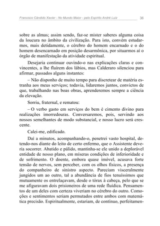 Francisco Cândido Xavier - No Mundo Maior - pelo Espírito André Luiz 36
sobre as almas; assim sendo, faz-se mister saberes alguma coisa
da loucura no âmbito da civilização. Para isto, convém estudar-
mos, mais detidamente, o cérebro do homem encarnado e o do
homem desencarnado em posição desarmônica, por situarmos aí o
órgão de manifestação da atividade espiritual.
Desejaria continuar ouvindo-o nas explicações claras e con-
vincentes, a lhe fluírem dos lábios, mas Calderaro silenciou para
afirmar, passados alguns instantes:
– Não disponho de muito tempo para discretear de matéria es-
tranha aos meus serviços; todavia, lidaremos juntos, convictos de
que, trabalhando nas boas obras, aprenderemos sempre a ciência
da elevação.
Sorriu, fraternal, e rematou:
– O verbo gasto em serviços do bem é cimento divino para
realizações imorredouras. Conversaremos, pois, servindo aos
nossos semelhantes de modo substancial, e nosso lucro será cres-
cente.
Calei-me, edificado.
Daí a minutos, acompanhando-o, penetrei vasto hospital, de-
tendo-nos diante do leito de certo enfermo, que o Assistente deve-
ria socorrer. Abatido e pálido, mantinha-se ele unido a deplorável
entidade de nosso plano, em míseras condições de inferioridade e
de sofrimento. O doente, embora quase imóvel, acusava forte
tensão de nervos, sem perceber, com os olhos físicos, a presença
do companheiro de sinistro aspecto. Pareciam visceralmente
jungidos um ao outro, tal a abundância de fios tenuíssimos que
mutuamente os entrelaçavam, desde o tórax à cabeça, pelo que se
me afiguravam dois prisioneiros de uma rede fluídica. Pensamen-
tos de um deles com certeza viveriam no cérebro do outro. Como-
ções e sentimentos seriam permutados entre ambos com matemá-
tica precisão. Espiritualmente, estariam, de contínuo, perfeitamen-
 
