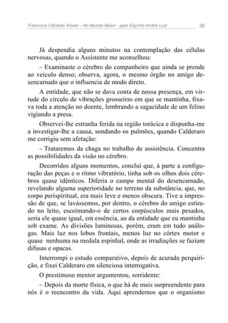 Francisco Cândido Xavier - No Mundo Maior - pelo Espírito André Luiz 38
Já despendia alguns minutos na contemplação das células
nervosas, quando o Assistente me aconselhou:
– Examinaste o cérebro do companheiro que ainda se prende
ao veículo denso; observa, agora, o mesmo órgão no amigo de-
sencarnado que o influencia de modo direto.
A entidade, que não se dava conta de nossa presença, em vir-
tude do círculo de vibrações grosseiras em que se mantinha, fixa-
va toda a atenção no doente, lembrando a sagacidade de um felino
vigiando a presa.
Observei-lhe estranha ferida na região torácica e dispunha-me
a investigar-lhe a causa, sondando os pulmões, quando Calderaro
me corrigiu sem afetação:
– Trataremos da chaga no trabalho de assistência. Concentra
as possibilidades da visão no cérebro.
Decorridos alguns momentos, concluí que, à parte a configu-
ração das peças e o ritmo vibratório, tinha sob os olhos dois cére-
bros quase idênticos. Diferia o campo mental do desencarnado,
revelando alguma superioridade no terreno da substância, que, no
corpo perispiritual, era mais leve e menos obscura. Tive a impres-
são de que, se lavássemos, por dentro, o cérebro do amigo estira-
do no leito, escoimando-o de certos corpúsculos mais pesados,
seria ele quase igual, em essência, ao da entidade que eu mantinha
sob exame. As divisões luminosas, porém, eram em tudo análo-
gas. Mais luz nos lobos frontais, menos luz no córtex motor e
quase nenhuma na medula espinhal, onde as irradiações se faziam
difusas e opacas.
Interrompi o estudo comparativo, depois de acurada perquiri-
ção, e fixei Calderaro em silenciosa interrogativa.
O prestimoso mentor argumentou, sorridente:
– Depois da morte física, o que há de mais surpreendente para
nós é o reencontro da vida. Aqui aprendemos que o organismo
 