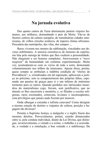 Francisco Cândido Xavier - No Mundo Maior - pelo Espírito André Luiz 4
Na jornada evolutiva
Dos quatro cantos da Terra diariamente partem viajores hu-
manos, aos milhares, demandando o país da Morte. Vão-se de
ilustres centros da cultura européia, de tumultuárias cidades ame-
ricanas, de velhos círculos asiáticos, de ásperos climas africanos.
Procedem das metrópoles, das vilas, dos campos ...
Raros viveram nos montes da sublimação, vinculados aos de-
veres nobilitantes. A maioria constitui-se de menores de espírito,
em luta pela outorga de títulos que lhes exaltem a personalidade.
Não chegaram a ser homens completos. Atravessaram o “mare
magnum” da humanidade em contínua experimentação. Muita
vez, acomodaram-se com os vícios de toda a sorte, demorando
voluntariamente nos trilhos da insensatez. Apesar disso, porém,
quase sempre se atribuíam a indébita condição de “eleitos da
Providência”; e, cristalizados em tal suposição, aplicavam a justi-
ça ao próximo, sem se compenetrarem das próprias faltas, espe-
rando um paraíso de graças para si e um inferno de intérmino
tormento para os outros. Quando perdidos nos intrincados mean-
dros do materialismo cego, fiavam, sem justificativa, que no
túmulo se lhes encerraria a memória; e, se filiados a escolas reli-
giosas, raros excetuados, contavam, levianos e inconseqüentes,
com privilégios que jamais nada fizeram por merecer.
Onde albergar a estranha e infinita caravana? Como designar
a mesma estação de destino a viajantes de cultura, posição e ba-
gagem tão diversas?
Perante a Suprema Justiça, o malgache e o inglês fruem dos
mesmos direitos. Provavelmente, porém, estarão distanciados
entre si, pela conduta individual, diante da Lei Divina, que distin-
gue, invariavelmente, a virtude e o crime, o trabalho e a ociosida-
de, a verdade e a simulação, a boa vontade e a indiferença. Da
 