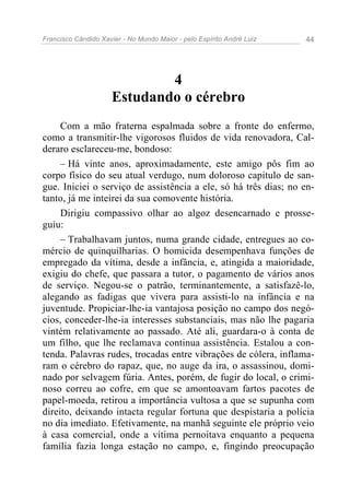 Francisco Cândido Xavier - No Mundo Maior - pelo Espírito André Luiz 44
4
Estudando o cérebro
Com a mão fraterna espalmada sobre a fronte do enfermo,
como a transmitir-lhe vigorosos fluidos de vida renovadora, Cal-
deraro esclareceu-me, bondoso:
– Há vinte anos, aproximadamente, este amigo pôs fim ao
corpo físico do seu atual verdugo, num doloroso capitulo de san-
gue. Iniciei o serviço de assistência a ele, só há três dias; no en-
tanto, já me inteirei da sua comovente história.
Dirigiu compassivo olhar ao algoz desencarnado e prosse-
guiu:
– Trabalhavam juntos, numa grande cidade, entregues ao co-
mércio de quinquilharias. O homicida desempenhava funções de
empregado da vítima, desde a infância, e, atingida a maioridade,
exigiu do chefe, que passara a tutor, o pagamento de vários anos
de serviço. Negou-se o patrão, terminantemente, a satisfazê-lo,
alegando as fadigas que vivera para assisti-lo na infância e na
juventude. Propiciar-lhe-ia vantajosa posição no campo dos negó-
cios, conceder-lhe-ia interesses substanciais, mas não lhe pagaria
vintém relativamente ao passado. Até ali, guardara-o à conta de
um filho, que lhe reclamava continua assistência. Estalou a con-
tenda. Palavras rudes, trocadas entre vibrações de cólera, inflama-
ram o cérebro do rapaz, que, no auge da ira, o assassinou, domi-
nado por selvagem fúria. Antes, porém, de fugir do local, o crimi-
noso correu ao cofre, em que se amontoavam fartos pacotes de
papel-moeda, retirou a importância vultosa a que se supunha com
direito, deixando intacta regular fortuna que despistaria a polícia
no dia imediato. Efetivamente, na manhã seguinte ele próprio veio
à casa comercial, onde a vítima pernoitava enquanto a pequena
família fazia longa estação no campo, e, fingindo preocupação
 