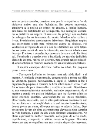 Francisco Cândido Xavier - No Mundo Maior - pelo Espírito André Luiz 45
ante as portas cerradas, convidou um guarda a segui-lo, a fim de
violarem ambos uma das fechaduras. Em poucos momentos,
espalhava-se a notícia do crime; no entanto, a justiça humana,
emalhada nas habilidades do delinqüente, não conseguiu esclare-
cer o problema na origem. O assassino foi pródigo nos cuidados
de salvaguardar os interesses do morto. Mandou selar cofres e
livros. Providenciou arrolamentos laboriosos. Requisitou amparo
das autoridades legais para minucioso exame da situação. Foi
verdadeiro advogado da viúva e dos dois filhinhos do tutor faleci-
do, os quais, mercê de seu devotamento, receberam substanciosa
herança. Pranteou a ocorrência, como se o desencarnado lhe fosse
pai. Terminada a questão, com a inanidade do aparelho judiciário
diante do enigma, retirou-se, discreto, para grande centro industri-
al, onde aplicou os recursos econômicos em atividades lucrativas.
O mentor estampou diferente brilho no olhar, fez pequena
pausa e acrescentou:
– Conseguiu ludibriar os homens, mas não pôde iludir a si
mesmo. A entidade desencarnada, concentrando a mente na idéia
de vingança, passou, perseverante, a segui-lo. Aferrou-se-lhe à
organização psíquica, à maneira de hera sobre muro viscoso. Tudo
fez o homicida para atenuar-lhe o assédio constante. Desdobrou-
se nos empreendimentos materiais, ansiando esquecimento de si
mesmo e pondo em prática iniciativas que lhe fizeram afluir ao
cofre enormes quantias, valorizando-lhe os títulos bancários.
Observando, entretanto, que os altos patrimônios econômicos não
lhe arrefeciam a intranqüilidade e o sofrimento inconfessáveis,
deu-se pressa em casar, aflito por sossegar o próprio íntimo. Des-
posou uma jovem de alma extremamente elevada à zona superior
da vida humana, a qual lhe deu cinco filhinhos encantadores. No
clima espiritual da mulher escolhida, conseguiu, de certo modo,
equilibrar-se, conquanto a vítima nunca o largasse. Ocasiões
houve em que se engolfava nas mais cruéis depressões nervosas,
 