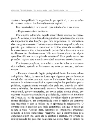 Francisco Cândido Xavier - No Mundo Maior - pelo Espírito André Luiz 47
vocou o desequilíbrio da organização perispiritual, o que se refle-
tiu na zona motora, implantando o caos orgânico.
Fez característico movimento com o indicador e acentuou:
– Repara os centros corticais.
Contemplei, admirado, aquele maravilhoso mundo microscó-
pico. As células piramidais, distinguindo-se pelo tamanho, diziam
da importância das funções que lhes impendiam no laboratório
das energias nervosas. Observando atentamente o quadro, não me
parecia que estivesse a examinar o tecido vivo da substância
branco-cinzenta: tive a impressão de que o córtex fosse um robus-
to dínamo em funcionamento. Não estaríamos diante de algum
aparelho elétrico de complicada estrutura? Mau grado essas im-
pressões, reparei que a matéria cerebral ameaçava amolecimento.
Continuava perplexo, sem saber como formular os comentá-
rios cabíveis, quando o Assistente me veio em socorro, esclare-
cendo:
– Estamos diante do órgão perispiritual do ser humano, adeso
à duplicata física, da mesma forma que algumas partes do corpo
carnal têm estreito contacto com o indumento. Todo o campo
nervoso da criatura constitui a representação das potências peris-
piríticas, vagarosamente conquistadas pelo ser, através de milê-
nios e milênios. Em renascendo entre as formas perecíveis, nosso
corpo sutil, que se caracteriza, em nossa esfera menos densa, por
extrema leveza e extraordinária plasticidade, submete-se, no plano
da Crosta, às leis de recapitulação, hereditariedade e desenvolvi-
mento fisiológico, em conformidade com o mérito ou demérito
que trazemos e com a missão ou o aprendizado necessários. O
cérebro real é aparelho dos mais complexos, em que o nosso eu
reflete a vida. Através dele, sentimos os fenômenos exteriores
segundo a nossa capacidade receptiva, que é determinada pela
experiência; por isto, varia ele de criatura a criatura, em virtude da
multiplicidade das posições na escala evolutiva. Nem os símios ou
 