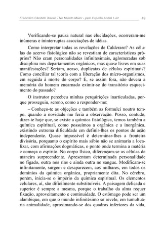 Francisco Cândido Xavier - No Mundo Maior - pelo Espírito André Luiz 49
Verificando-se pausa natural nas elucidações, ocorreram-me
inúmeras e ininterruptas associações de idéias.
Como interpretar todas as revelações de Calderaro? As célu-
las do acervo fisiológico não se revestiam de característicos pró-
prios? Não eram personalidades infinitesimais, aglomeradas sob
disciplina nos departamentos orgânicos, mas quase livres em suas
manifestações? Seriam, acaso, duplicatas de células espirituais?
Como conciliar tal teoria com a liberação dos micro-organismos,
em seguida à morte do corpo? E, se assim fora, não devera a
memória do homem encarnado eximir-se do transitório esqueci-
mento do passado?
O instrutor percebeu minhas perquirições inarticuladas, por-
que prosseguiu, sereno, como a responder-me:
– Conheço-te as objeções e também as formulei noutro tem-
po, quando a novidade me feria a observação. Posso, contudo,
dizer-te hoje que, se existe a química fisiológica, temos também a
química espiritual, como possuímos a orgânica e a inorgânica,
existindo extrema dificuldade em definir-lhes os pontos de ação
independente. Quase impossível é determinar-lhes a fronteira
divisória, porquanto o espírito mais sábio não se animaria a loca-
lizar, com afirmações dogmáticas, o ponto onde termina a matéria
e começa o espírito. No corpo físico, diferençam-se as células de
maneira surpreendente. Apresentam determinada personalidade
no fígado, outra nos rins e ainda outra no sangue. Modificam-se
infinitamente, surgem e desaparecem, aos milhares, em todos os
domínios da química orgânica, propriamente dita. No cérebro,
porém, inicia-se o império da química espiritual. Os elementos
celulares, aí, são dificilmente substituíveis. A paisagem delicada e
superior é sempre a mesma, porque o trabalho da alma requer
fixação, aproveitamento e continuidade. O estômago pode ser um
alambique, em que o mundo infinitésimo se revele, em tumultuá-
ria animalidade, aproximando-se dos quadros inferiores da vida,
 