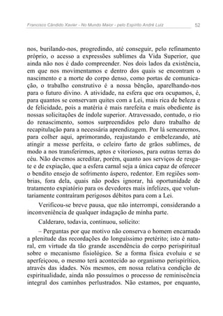 Francisco Cândido Xavier - No Mundo Maior - pelo Espírito André Luiz 52
nos, burilando-nos, progredindo, até conseguir, pelo refinamento
próprio, o acesso a expressões sublimes da Vida Superior, que
ainda não nos é dado compreender. Nos dois lados da existência,
em que nos movimentamos e dentro dos quais se encontram o
nascimento e a morte do corpo denso, como portas de comunica-
ção, o trabalho construtivo é a nossa bênção, aparelhando-nos
para o futuro divino. A atividade, na esfera que ora ocupamos, é,
para quantos se conservam quites com a Lei, mais rica de beleza e
de felicidade, pois a matéria é mais rarefeita e mais obediente às
nossas solicitações de índole superior. Atravessado, contudo, o rio
do renascimento, somos surpreendidos pelo duro trabalho de
recapitulação para a necessária aprendizagem. Por lá semearemos,
para colher aqui, aprimorando, reajustando e embelezando, até
atingir a messe perfeita, o celeiro farto de grãos sublimes, de
modo a nos transferirmos, aptos e vitoriosos, para outras terras do
céu. Não devemos acreditar, porém, quanto aos serviços de resga-
te e de expiação, que a esfera carnal seja a única capaz de oferecer
o bendito ensejo de sofrimento áspero, redentor. Em regiões som-
brias, fora dela, quais não podes ignorar, há oportunidade de
tratamento expiatório para os devedores mais infelizes, que volun-
tariamente contraíram perigosos débitos para com a Lei.
Verificou-se breve pausa, que não interrompi, considerando a
inconveniência de qualquer indagação de minha parte.
Calderaro, todavia, continuou, solícito:
– Perguntas por que motivo não conserva o homem encarnado
a plenitude das recordações do longuíssimo pretérito; isto é natu-
ral, em virtude da tão grande ascendência do corpo perispiritual
sobre o mecanismo fisiológico. Se a forma física evoluiu e se
aperfeiçoou, o mesmo terá acontecido ao organismo perispirítico,
através das idades. Nós mesmos, em nossa relativa condição de
espiritualidade, ainda não possuímos o processo de reminiscência
integral dos caminhos perlustrados. Não estamos, por enquanto,
 