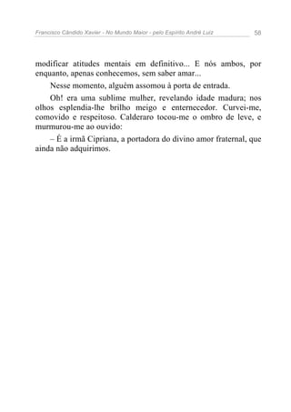 Francisco Cândido Xavier - No Mundo Maior - pelo Espírito André Luiz 58
modificar atitudes mentais em definitivo... E nós ambos, por
enquanto, apenas conhecemos, sem saber amar...
Nesse momento, alguém assomou à porta de entrada.
Oh! era uma sublime mulher, revelando idade madura; nos
olhos esplendia-lhe brilho meigo e enternecedor. Curvei-me,
comovido e respeitoso. Calderaro tocou-me o ombro de leve, e
murmurou-me ao ouvido:
– É a irmã Cipriana, a portadora do divino amor fraternal, que
ainda não adquirimos.
 