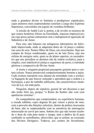 Francisco Cândido Xavier - No Mundo Maior - pelo Espírito André Luiz 6
onde a grandeza divina se limitaria a prodigiosos espetáculos,
cujos números mais surpreendentes estariam a cargo dos Espíritos
Superiores, convertidos em jograis de vestidura brilhante.
A missão de André Luiz é, porém, a de revelar os tesouros de
que somos herdeiros felizes na Eternidade, riquezas imperecíveis;
em cuja posse jamais entraremos sem a indispensável aquisição de
Sabedoria e de Amor.
Para isto, não lidamos em milagrosos laboratórios de felici-
dade improvisada, onde se adquiram dotes de vil preço e ordiná-
rias asas de cera. Somos filhos de Deus, em crescimento. Seja nos
campos de forças condensadas, quais os da luta física, seja nas
esferas de energias sutis, quais as do plano superior, os ascenden-
tes que nos presidem os destinos são de ordem evolutiva, pura e
simples, com indefectível justiça a seguirmos de perto, à claridade
gloriosa e compassiva do Divino Amor.
A morte a ninguém propiciará passaporte gratuito para a ven-
tura celeste. Nunca promoverá compulsoriamente homens a anjos.
Cada criatura transporá essa aduana da eternidade com a exclusi-
va bagagem do que houver semeado e aprenderá que a ordem e a
hierarquia, a paz do trabalho edificante, são característicos imutá-
veis da Lei, em toda parte.
Ninguém, depois do sepulcro, gozará de um descanso a que
não tenha feito jus, porque “o Reino do Senhor não vem com
aparências externas”.
Os companheiros que compreendem, na experiência humana,
a escada sublime, cujos degraus há que vencer a preço de suor,
com o proveito das bênçãos celestiais, dentro da prática incessante
do bem, não se surpreenderão com as narrativas do mensageiro
interessado no servir por amor. Sabem eles que não teriam recebi-
do o dom da vida para matar o tempo, nem a dádiva da fé para
confundir os semelhantes, absorvidos, que se acham, na execução
dos Divinos Desígnios. Todavia, aos crentes do favoritismo,
 