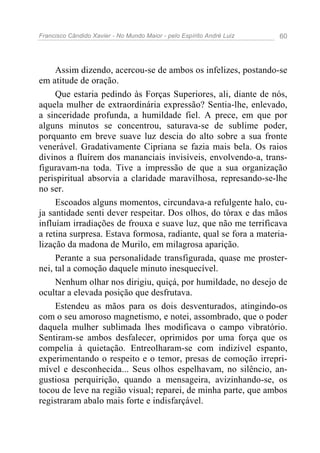 Francisco Cândido Xavier - No Mundo Maior - pelo Espírito André Luiz 60
Assim dizendo, acercou-se de ambos os infelizes, postando-se
em atitude de oração.
Que estaria pedindo às Forças Superiores, ali, diante de nós,
aquela mulher de extraordinária expressão? Sentia-lhe, enlevado,
a sinceridade profunda, a humildade fiel. A prece, em que por
alguns minutos se concentrou, saturava-se de sublime poder,
porquanto em breve suave luz descia do alto sobre a sua fronte
venerável. Gradativamente Cipriana se fazia mais bela. Os raios
divinos a fluírem dos mananciais invisíveis, envolvendo-a, trans-
figuravam-na toda. Tive a impressão de que a sua organização
perispiritual absorvia a claridade maravilhosa, represando-se-lhe
no ser.
Escoados alguns momentos, circundava-a refulgente halo, cu-
ja santidade senti dever respeitar. Dos olhos, do tórax e das mãos
influíam irradiações de frouxa e suave luz, que não me terrificava
a retina surpresa. Estava formosa, radiante, qual se fora a materia-
lização da madona de Murilo, em milagrosa aparição.
Perante a sua personalidade transfigurada, quase me proster-
nei, tal a comoção daquele minuto inesquecível.
Nenhum olhar nos dirigiu, quiçá, por humildade, no desejo de
ocultar a elevada posição que desfrutava.
Estendeu as mãos para os dois desventurados, atingindo-os
com o seu amoroso magnetismo, e notei, assombrado, que o poder
daquela mulher sublimada lhes modificava o campo vibratório.
Sentiram-se ambos desfalecer, oprimidos por uma força que os
compelia à quietação. Entreolharam-se com indizível espanto,
experimentando o respeito e o temor, presas de comoção irrepri-
mível e desconhecida... Seus olhos espelhavam, no silêncio, an-
gustiosa perquirição, quando a mensageira, avizinhando-se, os
tocou de leve na região visual; reparei, de minha parte, que ambos
registraram abalo mais forte e indisfarçável.
 