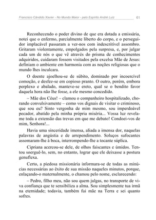 Francisco Cândido Xavier - No Mundo Maior - pelo Espírito André Luiz 61
Reconhecendo o poder divino de que era dotada a emissária,
notei que o enfermo, parcialmente liberto do corpo, e o persegui-
dor implacável passaram a ver-nos com indescritível assombro.
Gritaram violentamente, empolgados pela surpresa, e, por julgar
cada um de nós o que vê através do prisma de conhecimentos
adquiridos, cuidaram fossem visitados pela excelsa Mãe de Jesus:
definiam o ambiente em harmonia com as noções religiosas que o
mundo lhes inculcara.
O doente ajoelhou-se de súbito, dominado por incoercível
comoção, e desfez-se em copioso pranto. O outro, porém, embora
perplexo e abalado, manteve-se ereto, qual se o bendito favor
daquela hora não lhe fosse, a ele mesmo concedido.
– Mãe dos Céus! – clamou o companheiro hospitalizado, cho-
rando convulsivamente – como vos dignais de visitar o criminoso,
que sou eu? Sinto vergonha de mim mesmo, sou imperdoável
pecador, abatido pela minha própria miséria... Vossa luz revela-
me toda a extensão das trevas em que me debato! Condoei-vos de
mim, Senhora!...
Havia uma sinceridade imensa, aliada a imensa dor, naquelas
palavras de angústia e de arrependimento. Soluços sufocantes
assomaram-lhe à boca, interrompendo-lhe a tocante súplica.
Cipriana acercou-se dele, de olhos faiscantes e úmidos. Ten-
tou soerguê-lo, sem, no entanto, lograr que ele deixasse a postura
genuflexa.
Certo, a piedosa missionária informara-se de todas as minú-
cias necessárias ao êxito de sua missão naqueles minutos, porque,
enlaçando-o maternalmente, o chamou pelo nome, esclarecendo:
– Pedro, filho meu, não sou quem julgas, no transporte de vi-
va confiança que te sensibiliza a alma. Sou simplesmente tua irmã
na eternidade; todavia, também fui mãe na Terra e sei quanto
sofres.
 