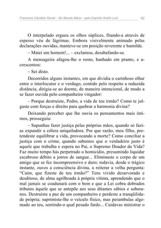 Francisco Cândido Xavier - No Mundo Maior - pelo Espírito André Luiz 62
O interpelado ergueu os olhos súplices, fitando-a através de
espesso véu de lágrimas. Embora visivelmente animado pelas
declarações ouvidas, manteve-se em posição reverente e humilde.
– Matei um homem!... – exclamou, desabafando-se.
A mensageira afagou-lhe o rosto, banhado em pranto, e a-
crescentou:
– Sei disto.
Decorridos alguns instantes, em que dividia o carinhoso olhar
entre o interlocutor e o verdugo, contido pelo respeito a reduzida
distância, dirigiu-se ao doente, de maneira intencional, de modo a
se fazer ouvida pelo companheiro vingador:
– Porque destruíste, Pedro, a vida de teu irmão? Como te jul-
gaste com forças e direito para quebrar a harmonia divina?
Deixando perceber que lhe ouvia os pensamentos mais ínti-
mos, prosseguiu:
– Supunhas fazer justiça pelas próprias mãos, quando só fazi-
as expandir a cólera aniquiladora. Por que razão, meu filho, pre-
tendeste equilibrar a vida, provocando a morte? Como conciliar a
justiça com o crime, quando sabemos que o verdadeiro justo é
aquele que trabalha e espera no Pai, o Supremo Doador da Vida?
Faz muito tempo hás perpetrado o homicídio, presumindo liquidar
escabroso débito a jorros de sangue... Eliminaste o corpo de um
amigo que se fez incompreensivo e duro; todavia, desde o trágico
instante, ouves a consciência divina, a reiterar a velha pergunta:
“Caim, que fizeste de teu irmão?” Tens vivido desarvorado e
desditoso, de alma agrilhoada à própria vítima, aprendendo que o
mal jamais se coadunará com o bem e que a Lei cobra dobrados
tributos àquele que se antepõe aos seus ditames sábios e sobera-
nos. Destruíste a paz de um companheiro e perdeste a tranqüilida-
de própria; suprimiste-lhe o veículo físico, mas perambulas alge-
mado ao teu, sentindo-o qual pesado fardo... Cuidavas ministrar o
 