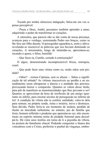 Francisco Cândido Xavier - No Mundo Maior - pelo Espírito André Luiz 65
Tocado por minha silenciosa indagação, falou-me em voz a-
penas perceptível:
– Praza a Deus, André, possamos também aprender a amar,
adquirindo o poder de transformar os corações.
A emissária, que parecia não se dar conta de nossa presença,
avançou para o verdugo, sustentando Pedro nos braços, como se
lhe fora um filho doente. O perseguidor aguardou-a, ereto e altivo.
revelando-se insensível às palavras que nos haviam dominado os
corações. A missionária, longe de intimidar-se, aproximou-se,
tocando-o quase, e falou, humilde:
– Que fazes tu, Camilo, cerrado à comiseração?
O algoz, demonstrando incompreensível frieza, retorquiu,
cruel:
– Que pode fazer uma vítima como eu, senão odiar sem pie-
dade?
– Odiar? – tornou Cipriana, sem se alterar –. Sabes a signifi-
cação de tal atitude? As vítimas inacessíveis ao perdão e ao en-
tendimento soem ultrapassar a dureza e a maldade dos precitos,
provocando horror e compaixão. Quantos se valem desse título,
para pôr de manifesto as monstruosidades que lhes povoam o ser!
Quantos se aproveitam da hora de irreflexão de um amigo igno-
rante ou infeliz, para encetar séculos de perseguição no inferno da
ira! A condição de vítima não te confere santidade; vales-te dela
para semear, na própria senda, ruína e miséria, treva e destroços.
Sem dúvida, Pedro feriu-te em momento de insânia, perdido de
ilusão na mocidade turbulenta; no entanto, pai de família que
foste, homem refletido e prudente que aparentavas ser, não encon-
traste no espírito mínima réstia de piedade fraternal para descul-
pá-lo. Há vinte anos instilas em torno de ti a peçonha da víbora,
na postura do famulento chacal. Podendo conquistar a láurea dos
vencedores com o Cristo, preferiste o punhal da vingança, ombre-
 