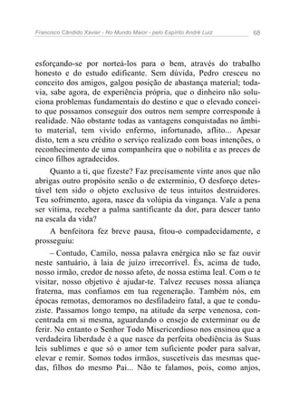Francisco Cândido Xavier - No Mundo Maior - pelo Espírito André Luiz 68
esforçando-se por norteá-los para o bem, através do trabalho
honesto e do estudo edificante. Sem dúvida, Pedro cresceu no
conceito dos amigos, galgou posição de abastança material; toda-
via, sabe agora, de experiência própria, que o dinheiro não solu-
ciona problemas fundamentais do destino e que o elevado concei-
to que possamos conseguir dos outros nem sempre corresponde à
realidade. Não obstante todas as vantagens conquistadas no âmbi-
to material, tem vivido enfermo, infortunado, aflito... Apesar
disto, tem a seu crédito o serviço realizado com boas intenções, o
reconhecimento de uma companheira que o nobilita e as preces de
cinco filhos agradecidos.
Quanto a ti, que fizeste? Faz precisamente vinte anos que não
abrigas outro propósito senão o de extermínio, O desforço detes-
tável tem sido o objeto exclusivo de teus intuitos destruidores.
Teu sofrimento, agora, nasce da volúpia da vingança. Vale a pena
ser vítima, receber a palma santificante da dor, para descer tanto
na escala da vida?
A benfeitora fez breve pausa, fitou-o compadecidamente, e
prosseguiu:
– Contudo, Camilo, nossa palavra enérgica não se faz ouvir
neste santuário, à laia de juízo irrecorrível. És, acima de tudo,
nosso irmão, credor de nosso afeto, de nossa estima leal. Com o te
visitar, nosso objetivo é ajudar-te. Talvez recuses nossa aliança
fraterna, mas confiamos em tua regeneração. Também nós, em
épocas remotas, demoramos no desfiladeiro fatal, a que te condu-
ziste. Passamos longo tempo, na atitude da serpe venenosa, con-
centrada em si mesma, aguardando o ensejo de exterminar ou de
ferir. No entanto o Senhor Todo Misericordioso nos ensinou que a
verdadeira liberdade é a que nasce da perfeita obediência às Suas
leis sublimes e que só o amor tem suficiente poder para salvar,
elevar e remir. Somos todos irmãos, suscetíveis das mesmas que-
das, filhos do mesmo Pai... Não te falamos, pois, como anjos,
 