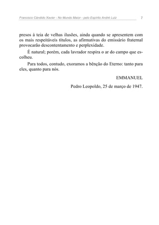 Francisco Cândido Xavier - No Mundo Maior - pelo Espírito André Luiz 7
presos à teia de velhas ilusões, ainda quando se apresentem com
os mais respeitáveis títulos, as afirmativas do emissário fraternal
provocarão descontentamento e perplexidade.
É natural; porém, cada lavrador respira o ar do campo que es-
colheu.
Para todos, contudo, exoramos a bênção do Eterno: tanto para
eles, quanto para nós.
EMMANUEL
Pedro Leopoldo, 25 de março de 1947.
 