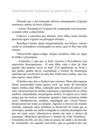 Francisco Cândido Xavier - No Mundo Maior - pelo Espírito André Luiz 70
Notando que o desventurado chorava amargamente, Cipriana
continuou, depois de breve silêncio:
– Chora! Desabafa-te! O pranto de compunção tem miraculo-
so poder sobre a alma ferida.
Calou-se a emissária por minutos. Seus olhos muito lúcidos
pareciam agora vaguear em paisagem distante...
Recolheu Camilo, quase maquinalmente, nos braços, conser-
vando os contendores conchegados ao peito, qual se lhes fora mãe
comum.
Transcorrido algum tempo, dirigiu carinhoso olhar ao algoz
de Pedro e prosseguiu:
– Comentas o mal que te feriu, invocas a Providência com
expressões desrespeitosas... Ó meu filho, cala o dom de falar
quando não puderes servir ao bem. Vivi igualmente na Terra e
não padeci quanto devia, considerado o tesouro da iluminação
espiritual que recebi do Céu pela dor. Perdi meus sonhos, meu lar,
meu esposo, meus filhos!
O Senhor mos deu, o Senhor mos retomou. Meus dois rapazes
foram assassinados numa guerra civil, em nome de princípios
legais; minhas duas filhas, seduzidas pelo fascínio do prazer e do
ouro, escarneceram de minhas esperanças e permanecem na esfera
sombria, emaranhadas em perigosas ilusões. O esposo era o único
amigo que me restava; entretanto, quando a lepra acometeu minha
carne, abandonou-me também, empolgado por visível horror.
Desprezaram-me todas as afeições, fugiram os favores do mundo;
contudo, enquanto meus membros se desatavam do corpo que se
corrompia, quando me achava relegada ao extremo desamparo dos
que me eram caros, robustecia-se dentro em mim o cântico da
esperança. Minh'alma glorificava o Senhor da Vida Triunfante...
Concedera-me Ele, um dia, todas as graças da saúde e da mocida-
de, retomando, em seguida, esses bens, que eu guardava por em-
 