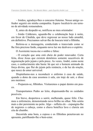 Francisco Cândido Xavier - No Mundo Maior - pelo Espírito André Luiz 72
– Irmãos, agradeço-lhes o concurso fraterno. Nosso amigo so-
fredor seguirá em minha companhia. Espero localizá-lo em terre-
no de atividade restauradora.
E, antes de despedir-se, notificou ao meu orientador:
– Irmão Calderaro, aguardo-lhe a colaboração hoje à noite,
em favor de Cândida, que deve regressar ao nosso lado amanhã,
em definitivo. Precisamos salvar-lhe da loucura total a filhinha.
Retirou-se a mensageira, conduzindo o transviado como se
lhe fora precioso fardo, enquanto nova luz me dealvava o espírito.
O Assistente tocou-me o ombro e falou:
– O coração que ama está cheio de poder renovador. Certa
feita, disse Jesus que existem demônios somente suscetíveis de
regeneração pelo jejum e pela prece. As vezes, André, como neste
caso, o conhecimento não basta: há que ser o homem animado da
força divina, que flui do jejum pela renúncia, e da luz da oração,
que nasce do amor universal.
Dispúnhamo-nos a reconduzir o enfermo à casa de saúde,
quando a dona da casa assomou à sala, em traje de sair, e disse
aos meninos:
– Preparem-se, filhinhos. Visitaremos o papai dentro em pou-
co.
Transportamos Pedro ao leito, dispensando-lhe os cuidados
possíveis.
Em breve, despertava a sorrir, melhorado, quase feliz. Cha-
mou a enfermeira, demonstrando novo brilho no olhar. Não sentia
mais a dor persistente no peito. Algo – refletia ele – expungira-lhe
de negrores a cabeça, como a chuva benéfica lava e clareia um
céu de chumbo.
Decorrida uma hora, a esposa e os filhinhos penetravam no
aposento, partilhando-lhe o bem-estar.
 