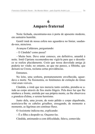 Francisco Cândido Xavier - No Mundo Maior - pelo Espírito André Luiz 74
6
Amparo fraternal
Noite fechada, encontramo-nos à porta de aposento modesto,
em santuário humilde.
Gentil irmã de nossa esfera nos aguardava no limiar, saudan-
do-nos, atenciosa.
Avançou Calderaro, perguntando:
– E Cândida? como passa?
– Muito bem. Deve estar conosco, em definitivo, amanhã à
noite. Irmã Cipriana recomendou-me vigiá-la para que o desenla-
ce se realize placidamente. Creio que nossa desvelada amiga já
poderia ter vindo; no entanto, ao que me parece, a filhinha, que
deixará na Crosta, reclama certas providências.
Entramos.
No leito, uma senhora, prematuramente envelhecida, aguar-
dava a morte. Na fisionomia, os fenômenos de extinção do tônus
vital eram visíveis.
Cândida, a irmã que nos merecia tanto carinho, prendia-se a-
inda ao corpo através de fios muito frágeis. Pela doce luz que lhe
nimbava a fronte, emitida por sua própria mente, eu lhe observava
a grandeza d'alma, o sereno heroísmo.
Junto dela, uma jovem, de rosto pálido e corpo alquebrado,
acariciava-lhe os cabelos grisalhos, enxugando, de momento a
momento, as lágrimas em contínuo fluxo.
O Assistente indicou-me, explicando:
– É a filha a despedir-se. Ouçamo-las.
Cândida, amimando-a com dificuldade, falava, comovida:
 