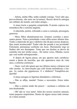Francisco Cândido Xavier - No Mundo Maior - pelo Espírito André Luiz 75
– Julieta, minha filha, tenha cuidado consigo. Você sabe que,
provavelmente, não mais me levantarei. Receio deixá-la entregue
aos embates do mundo, sem mãos amigas...
A moça trazia a garganta comprimida. O pranto copioso tes-
temunhava-lhe a extrema angústia.
A mãezinha, porém, refreando a custo a comoção, prosseguia,
generosa:
– Meus filhos abandonaram-nos. Estamos sozinhas e preci-
samos pensar. Noto-a perturbada e mais aflita nestes últimos dias.
Tenho a impressão de que o dinheiro não dá para nossas despesas.
Que estará acontecendo? Tenho sido tão pesada à sua juventude!
Entretanto, permaneço confiante em Jesus. Diariamente rogo ao
Senhor não nos desampare. Temo que seu destino se desvie do
caminho reto por minha causa... De outras vezes, filhinha, receio
que você acabe enlouquecendo...
E depois de ligeira pausa, em que apertou mais carinhosa-
mente a destra da mocinha, que não aparentava mais de vinte
anos, a enferma continuou:
– Ouça: você não ignora que nos últimos meses a despesa tem
sido enorme. As intervenções que sofri foram melindrosas e lon-
gas. As contas são gigantescas. E o dinheiro? Tranqüilize-me.
querida!
A moça enxugou as lágrimas abundantes e informou:
– Não se aflija, mamãe! Temos o necessário. Estou traba-
lhando.
– Mas a costura rende tão pouco! – acentuou a enferma em
tom desalentado.
– Oh! não se vexe tanto! Além dos nossos recursos naturais,
tomei pequeno empréstimo. Dentro de alguns meses tudo retoma-
rá o ritmo normal.
 