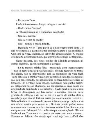 Francisco Cândido Xavier - No Mundo Maior - pelo Espírito André Luiz 76
– Permita-o Deus.
Findo intervalo mais longo, indagou a doente:
– Onde está o Paulino?
A filha ruborizou-se e respondeu, acanhada:
– Não sei, mamãe.
– Não se vêem há muito?
– Não – tornou a moça, tímida.
– Desejaria vê-lo. Temo partir de um momento para outro... e
não vejo pessoa a quem solicitar assistência para a sua mocidade.
Que será de você, sozinha, ao sabor das circunstâncias? O mundo
está referto de homens maus, que espreitam o ensejo de flagiciar...
Nesse instante, dos olhos lúcidos de Cândida escaparam al-
gumas lágrimas, que me abrasaram o coração.
– Se eu morrer, minha filha – prosseguiu com tocante acento
–, não se deixe arrastar pelas tentações. Procure recursos no traba-
lho digno, não se impressione com as promessas de vida fácil.
Você sabe que a minha viuvez nos deparou dificuldades angustio-
sas; seu pai, contudo, nos deixou uma pobreza honesta e cheia de
bênçãos. Em verdade, seus irmãos, fascinados pelo ganho materi-
al, relegaram-nos ao abandono, ao esquecimento, mas nunca me
arrependi da humildade e do trabalho... Cedo perdi a saúde e mui
breve os desenganos me lancinaram o coração; todavia, neste
grabato de silêncio e de dor, a paz é a coroa de minha alma e
reconheço que não há fortuna maior que a consciência tranqüila...
Sabe o Senhor os motivos de nossos sofrimentos e privações, e só
nos cabem razões para louvá-Lo .. De tudo quanto padeci rema-
nesce-me um tesouro: seu devotamento, minha filha. Seu carinho
enriquece-me. Morrerei feliz, sabendo que um coração de filha me
lembrará na Terra com as preces do amor que nunca morre...
Entretanto, Julieta, não desejo que você seja boa e dócil tão-
 