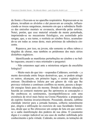 Francisco Cândido Xavier - No Mundo Maior - pelo Espírito André Luiz 80
da fronte e fixavam-se no aparelho respiratório. Represavam-se na
pleura, invadiam os alvéolos e daí passavam ao coração, influen-
ciando as trocas sanguíneas, momento em que a substância fluídi-
ca das emissões mentais se esvanecia, absorvida pelas artérias.
Notei, porém, que esse material oriundo da mente perturbada,
imprimindo-se no mecanismo fisiológico, era assimilado pelo
sangue, que, a seu turno, o restituía ao cérebro físico, acumulan-
do-se em todas as zonas deste, mais próximas da substância cin-
zenta.
Reparava, por isso, na jovem, não somente os olhos rubros e
túrgidos de chorar, mas também os pródromos dos mais sérios
distúrbios orgânicos.
Identificando as manifestas perturbações no cérebro e no bul-
bo raqueano, encarei o meu orientador e perguntei:
– Não estaremos aqui ante a misteriosa origem da encefalite
letárgica?
– Muito mais do que isto – respondeu Calderaro, sorrindo –; a
mente desvairada emite forças destrutivas, que, se podem atingir
os outros, alcançam, em primeiro lugar, o cosmo orgânico do
emissor. Decidindo-se Julieta por um gênero de vida que lhe
provoca violentos e contínuos conflitos na mente, passou a despe-
dir energias fatais para ela mesma. Dotada de distinta educação,
haurida ao contacto materno que lhe aprimorou as concepções e
lhe enobreceu os sentimentos, incompatibilizou-se com uma
existência de nível mais baixo na Crosta Planetária: a preparação
do espírito ilumina invariavelmente. Possuindo, destarte, sublime
claridade interior para a jornada humana, colheria naturalmente
paz, alegria e edificação no exercício de suas faculdades femini-
nas, desde que se lhe oferecesse um campo de luta em que sentis-
se a sadia manifestação dos poderes de sua alma. O casamento
digno é o campo indicável ao seu caso de mulher nobilitada pelo
conhecimento e pela virtude. Cedendo, no entanto, às tentações de
 