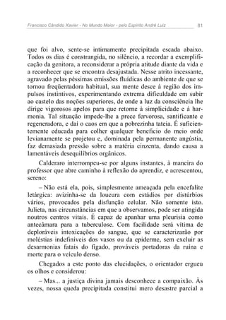 Francisco Cândido Xavier - No Mundo Maior - pelo Espírito André Luiz 81
que foi alvo, sente-se intimamente precipitada escada abaixo.
Todos os dias é constrangida, no silêncio, a recordar a exemplifi-
cação da genitora, a reconsiderar a própria atitude diante da vida e
a reconhecer que se encontra desajustada. Nesse atrito incessante,
agravado pelas péssimas emissões fluídicas do ambiente de que se
tornou freqüentadora habitual, sua mente desce à região dos im-
pulsos instintivos, experimentando extrema dificuldade em subir
ao castelo das noções superiores, de onde a luz da consciência lhe
dirige vigorosos apelos para que retorne à simplicidade e à har-
monia. Tal situação impede-lhe a prece fervorosa, santificante e
regeneradora, e daí o caos em que a pobrezinha tateia. É suficien-
temente educada para colher qualquer beneficio do meio onde
levianamente se projetou e, dominada pela permanente angústia,
faz demasiada pressão sobre a matéria cinzenta, dando causa a
lamentáveis desequilíbrios orgânicos.
Calderaro interrompeu-se por alguns instantes, à maneira do
professor que abre caminho à reflexão do aprendiz, e acrescentou,
sereno:
– Não está ela, pois, simplesmente ameaçada pela encefalite
letárgica: avizinha-se da loucura com estádios por distúrbios
vários, provocados pela disfunção celular. Não somente isto.
Julieta, nas circunstâncias em que a observamos, pode ser atingida
noutros centros vitais. É capaz de apanhar uma pleurisia como
antecâmara para a tuberculose. Com facilidade será vítima de
deploráveis intoxicações do sangue, que se caracterizarão por
moléstias indefiníveis dos vasos ou da epiderme, sem excluir as
desarmonias fatais do fígado, prováveis portadoras da ruína e
morte para o veículo denso.
Chegados a este ponto das elucidações, o orientador ergueu
os olhos e considerou:
– Mas... a justiça divina jamais desconhece a compaixão. Às
vezes, nossa queda precipitada constitui mero desastre parcial a
 