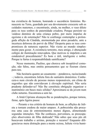 Francisco Cândido Xavier - No Mundo Maior - pelo Espírito André Luiz 84
tua existência de homem, honrando o sacerdócio feminino. Re-
nasceste na Terra, guardado por seu devotamento cresceste sob os
cuidados maternos, e encontrarás, ainda, na mulher, o vaso dileto
para os teus sonhos de paternidade criadora. Porque persistir no
vaidoso domínio de uma criança pobre, por mero impulso de
egoísmo e de ostentação? Não te confrange contemplar a prolon-
gada aflição de Cândida, atormentada por atroz pesadelo, ante a
incerteza dolorosa do porvir da filha? Desperta para os teus com-
promissos de natureza superior. Não vieste ao mundo simples-
mente para gozar. A existência terrestre, meu amigo, é abençoado
colégio de iluminação renovadora. Que motivos te impelem a um
condenável procedimento? És bom e útil, inteligente e nobre.
Porque te furtas à responsabilidade santificante?
Nesse momento, Paulino, que chorava sob insopitável como-
ção, não falou, mas emitiu pensamentos que se fizeram claros
para nos.
Não hesitaria quanto ao casamento – ponderava, raciocinando
–; todavia, encontrara Julieta fora do santuário doméstico. Conhe-
cera-a num círculo de pessoas menos responsáveis, em clima de
sugestões que não convidavam à elevação espiritual. Não seria
prudente defender-se? Não lhe constituía obrigação organizar o
matrimônio em bases mais sólidas? Aproximara-se da jovem num
clube noturno. Encontrara-a sem lar.
A Irmã Cipriana alcançou-lhe as ponderações, porque tornou,
firme, após ligeira pausa:
– Perante o teu critério de homem de bem, as aflições de Juli-
eta a tornam credora de maior amparo. A pobrezinha não procu-
rou uma casa de entretenimentos menos dignos, alimentando
segundas intenções. Não lhe conheces, porventura, as preocupa-
ções absorventes de filha dedicada? Não sabes que seus pés ali
buscavam trabalho e arrimo, proteção e recurso? Enquanto dili-
genciavas mera distração para a mente ociosa, Julieta vivia humi-
 