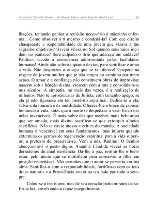 Francisco Cândido Xavier - No Mundo Maior - pelo Espírito André Luiz 85
lhações, tentando ganhar o remédio necessário à mãezinha enfer-
ma... Como absolver a ti mesmo e condená-la? Com que direito
chasqueaste a respeitabilidade de uma jovem que visava a tão
sagrados objetivos? Haverá vileza no Sol quando seus raios inci-
dem no pântano? Será culpado o lírio que adereça um cadáver?
Paulino, sacode a consciência adormentada pelas facilidades
humanas! Ainda não sofreste quanto devias, para santificar e amar
a vida. Não desprezes o ensejo que se te oferece! Coopera no
resgate de jovem mulher que te não surgiu no caminho por mero
acaso. O amor e a confiança não constituem obras de improviso:
nascem sob a bênção divina, crescem com a luta e consolidam-se
nos séculos. A simpatia, no mais das vezes, é a realização de
milênios. Não te aproximarias de Julieta, com tamanho apego, se
ela já não figurasse em teu pretérito espiritual. Dedica-te a ela,
salva-a da loucura e da inutilidade. Oferece-lhe o braço de esposo,
honrando a vida, antes que a morte te despedace o vaso físico nas
mãos invencíveis. É mais nobre dar que receber, mais belo amar
que ser amado, mais divino sacrificar-se que extorquir alheios
sacrifícios. Não te cause mossa a crítica do mundo. A sociedade
humana é venerável em seus fundamentos, mas injusta quando
extermina os germes de regeneração espiritual para a vida superi-
or, a pretexto de preservar-se. Vem a nós, Paulino! O Senhor
abençoar-te-á o gesto digno. Amanhã Cândida viverá as horas
derradeiras da atual existência. Dá-lhe a paz, restitui-lhe o bem-
estar, pelo muito que se mortificou para conservar a filha em
posição respeitável. Não permitas que o amor se perverta em tua
alma. Santifica-o com a responsabilidade, fortifica-o com os teus
dotes naturais e a Providência estará ao teu lado por todo o sem-
pre.
Calou-se a instrutora, mas de seu coração partiam raios de sa-
firina luz, envolvendo o rapaz integralmente.
 