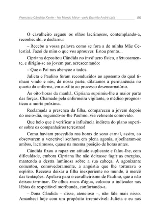 Francisco Cândido Xavier - No Mundo Maior - pelo Espírito André Luiz 86
O cavalheiro ergueu os olhos lacrimosos, contemplando-a,
reconhecido, e declarou:
– Recebo a vossa palavra como se fora a de minha Mãe Ce-
lestial. Fazei de mim o que vos aprouver. Estou pronto...
Cipriana depositou Cândida no invólucro físico, afetuosamen-
te, e dirigiu-se ao jovem par, acrescentando:
– Que o Pai nos abençoe a todos.
Julieta e Paulino foram reconduzidos ao aposento do qual ti-
nham vindo e nós, de nossa parte, dilatamos a permanência no
quarto da enferma, em auxílio ao processo desencarnatório.
Às oito horas da manhã, Cipriana suprimiu-lhe a maior parte
das forças. Chamado pela enfermeira vigilante, o médico prognos-
ticou a morte próxima.
Reclamada a presença da filha, compareceu a jovem depois
do meio-dia, seguindo-se-lhe Paulino, visivelmente comovido.
Que belo que é verificar a influência indireta do plano superi-
or sobre os companheiros terrestres!
Como haviam procedido nas horas de sono carnal, assim, ao
observarem a venerável senhora em plena agonia, ajoelharam-se
ambos, lacrimosos, quase na mesma posição de horas antes.
Cândida fixou o rapaz em atitude suplicante e falou-lhe, com
dificuldade, embora Cipriana lhe não deixasse fugir as energias,
mantendo a destra luminosa sobre a sua cabeça. A agonizante
comentou, comovedoramente, a angústia que lhe torturava o
espírito. Receava deixar a filha inexperiente no mundo, à mercê
das tentações. Apelava para o cavalheirismo de Paulino, que a não
deixou terminar. De olhos rasos d'água, colocou o indicador nos
lábios da respeitável moribunda, confortando-a.
– Dona Cândida – disse, atencioso –, não fale mais nisso.
Amanheci hoje com um propósito irremovível: Julieta e eu nos
 