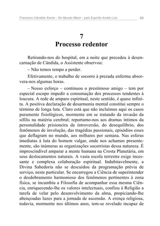 Francisco Cândido Xavier - No Mundo Maior - pelo Espírito André Luiz 88
7
Processo redentor
Retirando-nos do hospital, em a noite que precedeu à desen-
carnação de Cândida, o Assistente observou:
– Não temos tempo a perder.
Efetivamente, o trabalho de socorro à prezada enferma absor-
vera-nos algumas horas.
– Nosso esforço – continuou o prestimoso amigo – tem por
especial escopo impedir a consumação dos processos tendentes à
loucura. A rede de amparo espiritual, neste sentido, é quase infini-
ta. A positiva declaração de desarmonia mental constitui sempre o
término de longa luta. Claro está que não incluímos aqui os casos
puramente fisiológicos, mormente em se tratando da invasão da
sífilis na matéria cerebral; reportamo-nos aos dramas íntimos da
personalidade prisioneira da introversão, do desequilíbrio, dos
fenômenos de involução, das tragédias passionais, episódios esses
que deflagram no mundo, aos milhares por semana. Nas esferas
imediatas à luta do homem vulgar, onde nos achamos presente-
mente, são inúmeras as organizações socorristas dessa natureza. É
imprescindível amparar a mente humana na Crosta Planetária, em
seus deslocamentos naturais. A vasta escola terrestre exige inces-
sante e complexa colaboração espiritual. Indubitavelmente, a
Divina Sabedoria não se descuidou da programação prévia de
serviço, neste particular. Se encarregou a Ciência de superintender
o desdobramento harmonioso dos fenômenos pertinentes à zona
física, se incumbiu a Filosofia de acompanhar essa mesma Ciên-
cia, enriquecendo-lhe os valores intelectuais, confiou à Religião a
tarefa de velar pelo desenvolvimento da alma, propiciando-lhe
abençoadas luzes para a jornada de ascensão. A crença religiosa,
todavia, mormente nos últimos anos, tem-se revelado incapaz de
 