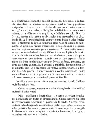 Francisco Cândido Xavier - No Mundo Maior - pelo Espírito André Luiz 89
tal cometimento: falta-lhe pessoal adequado. Enquanto a edifica-
ção científica no mundo se apresenta qual árvore gigantesca,
abrigando, em seus ramos refertos de teorias e raciocínios, as
inteligências encarnadas, a Religião, subdividida em numerosos
setores, dá a idéia de erva raquítica, a definhar no solo. O Amor
Divino, porém, não ignora os obstáculos que assoberbam os círcu-
los da fé. Se à investigação do conhecimento basta o valor intelec-
tual, o problema religioso demanda altas possibilidades de senti-
mento. A primeira requer observação e persistência; o segundo,
todavia, implica vocação para a renúncia. À vista disto, colabo-
rando com os trabalhadores decididos, inúmeras legiões de auxili-
ares invisíveis ao olhar humano se desdobram, em toda parte,
socorrendo os que sofrem, incentivando os que esperam firme-
mente no bem, melhorando sempre. Nosso esforço, portanto, em
torno da mente encarnada, é extenso e múltiplo. Forçoso é convir,
no entanto, que, se o programa dá motivo a preocupações, é tam-
bém fonte de prazer. Experimentamos o contentamento de irmãos
mais velhos, capazes de prestar auxilio aos mais novos. Indiscuti-
velmente, somos, em humanidade, uma só família.
Verificando-se pausa natural nos esclarecimentos de Caldera-
ro, indaguei, curioso:
– Como se opera, entretanto, a administração de tais auxílios?
Indiscriminadamente?
– Não – explicou o interpelado –, o senso de ordem preside-
nos à atividade em todas as circunstâncias Quase sempre é a força
intercessória que determina os processos de ajuda. A prece, repre-
sentada pelo desejo não manifestado, pelas aspirações íntimas ou
pelas petições declaradas, proveniente da zona superior ou surgida
do fundo vale, onde se agitam as paixões humanas, é, a rigor, o
ascendente de nossas atividades.
 
