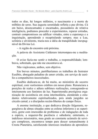 Francisco Cândido Xavier - No Mundo Maior - pelo Espírito André Luiz 9
todos os dias, há longos milênios, o nascimento e a morte de
milhões de seres. Sua augusta serenidade refletia a paz divina. Cá
em baixo, desencarnados e encarnados, possuidores de relativa
inteligência, podíamos proceder a experimentos, reparar estradas,
contrair compromissos ou edificar virtudes, entre a esperança e a
inquietação, aprendendo e recapitulando sempre; mas a Lua,
solitária e alvinitente, trazia-nos a idéia da tranqüilidade inexpug-
nável da Divina Lei.
– A região do encontro está próxima.
A palavra do Assistente Calderaro interrompeu-me a medita-
ção.
O aviso fazia-me sentir o trabalho, a responsabilidade; lem-
brava, sobretudo, que não me encontrava só.
Não viajávamos, ambos, sem objetivo.
Em breves minutos, partilharíamos os trabalhos do Instrutor
Eusébio, abnegado paladino do amor cristão, em serviço de auxí-
lio a companheiros necessitados.
Eusébio dedicara-se, de há muito, ao ministério do socorro
espiritual, com vastíssimos créditos em nosso plano. Renunciara a
posições de realce e adiara sublimes realizações, consagrando-se
inteiramente aos famintos de luz. Superintendia prestigiosa orga-
nização de assistência em zona intermediária, atendendo a estu-
dantes relativamente espiritualizados, pois ainda jungidos ao
círculo carnal, e a discípulos recém-libertos do campo físico.
A enorme instituição, a que dedicava direção fulgurante, re-
gurgitava de almas situadas entre as esferas inferiores e as superi-
ores, gente com imensidão de problemas e de indagações de toda
a espécie, a requerer-lhe paciência e sabedoria; entretanto, o
indefesso missionário, mau grado ao constante acúmulo de servi-
ços complexos, encontrava tempo para descer semanalmente à
Crosta Planetária, satisfazendo interesses imediatos de aprendizes
 