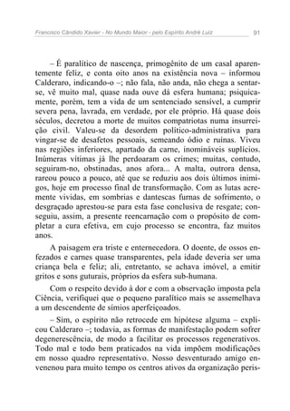 Francisco Cândido Xavier - No Mundo Maior - pelo Espírito André Luiz 91
– É paralítico de nascença, primogênito de um casal aparen-
temente feliz, e conta oito anos na existência nova – informou
Calderaro, indicando-o –; não fala, não anda, não chega a sentar-
se, vê muito mal, quase nada ouve dá esfera humana; psiquica-
mente, porém, tem a vida de um sentenciado sensível, a cumprir
severa pena, lavrada, em verdade, por ele próprio. Há quase dois
séculos, decretou a morte de muitos compatriotas numa insurrei-
ção civil. Valeu-se da desordem político-administrativa para
vingar-se de desafetos pessoais, semeando ódio e ruínas. Viveu
nas regiões inferiores, apartado da carne, inomináveis suplícios.
Inúmeras vítimas já lhe perdoaram os crimes; muitas, contudo,
seguiram-no, obstinadas, anos afora... A malta, outrora densa,
rareou pouco a pouco, até que se reduziu aos dois últimos inimi-
gos, hoje em processo final de transformação. Com as lutas acre-
mente vividas, em sombrias e dantescas furnas de sofrimento, o
desgraçado aprestou-se para esta fase conclusiva de resgate; con-
seguiu, assim, a presente reencarnação com o propósito de com-
pletar a cura efetiva, em cujo processo se encontra, faz muitos
anos.
A paisagem era triste e enternecedora. O doente, de ossos en-
fezados e carnes quase transparentes, pela idade deveria ser uma
criança bela e feliz; ali, entretanto, se achava imóvel, a emitir
gritos e sons guturais, próprios da esfera sub-humana.
Com o respeito devido à dor e com a observação imposta pela
Ciência, verifiquei que o pequeno paralítico mais se assemelhava
a um descendente de símios aperfeiçoados.
– Sim, o espírito não retrocede em hipótese alguma – expli-
cou Calderaro –; todavia, as formas de manifestação podem sofrer
degenerescência, de modo a facilitar os processos regenerativos.
Todo mal e todo bem praticados na vida impõem modificações
em nosso quadro representativo. Nosso desventurado amigo en-
venenou para muito tempo os centros ativos da organização peris-
 