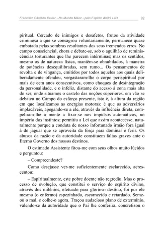 Francisco Cândido Xavier - No Mundo Maior - pelo Espírito André Luiz 92
piritual. Cercado de inimigos e desafetos, frutos da atividade
criminosa a que se consagrou voluntariamente, permanece quase
embotado pelas sombras resultantes dos seus tremendos erros. No
campo consciencial, chora e debate-se, sob o aguilhão de reminis-
cências torturantes que lhe parecem intérminas; mas os sentidos,
mesmo os de natureza física, mantêm-se obnubilados, à maneira
de potências desequilibradas, sem rumo... Os pensamentos de
revolta e de vingança, emitidos por todos aqueles aos quais deli-
beradamente ofendeu, vergastaram-lhe o corpo perispiritual por
mais de cem anos consecutivos, como choques de desintegração
da personalidade, e o infeliz, distante do acesso à zona mais alta
do ser, onde situamos o castelo das noções superiores, em vão se
debateu no Campo do esforço presente, isto é, à altura da região
em que localizamos as energias motoras; é que os adversários
implacáveis, apegando-se a ele, através da influência direta, com-
peliram-lhe a mente a fixar-se nos impulsos automáticos, no
império dos instintos; permitiu a Lei que assim acontecesse, natu-
ralmente porque a conduta de nosso infortunado irmão fora igual
à do jaguar que se aproveita da força para dominar e ferir. Os
abusos da razão e da autoridade constituem faltas graves ante o
Eterno Governo dos nossos destinos.
O estimado Assistente fitou-me com seus olhos muito lúcidos
e perguntou:
– Compreendeste?
Como desejasse ver-me suficientemente esclarecido, acres-
centou:
– Espiritualmente, este pobre doente não regrediu. Mas o pro-
cesso de evolução, que constitui o serviço do espírito divino,
através dos milênios, efetuado para glorioso destino, foi por ele
mesmo (o enfermo) espezinhado, escarnecido e retardado. Seme-
ou o mal, e colhe-o agora. Traçou audacioso plano de extermínio,
valendo-se da autoridade que o Pai lhe conferira, concretizou o
 