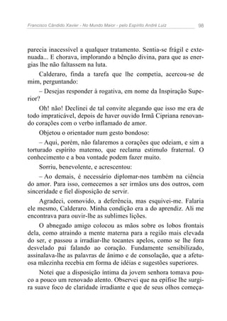 Francisco Cândido Xavier - No Mundo Maior - pelo Espírito André Luiz 98
parecia inacessível a qualquer tratamento. Sentia-se frágil e exte-
nuada... E chorava, implorando a bênção divina, para que as ener-
gias lhe não faltassem na luta.
Calderaro, finda a tarefa que lhe competia, acercou-se de
mim, perguntando:
– Desejas responder à rogativa, em nome da Inspiração Supe-
rior?
Oh! não! Declinei de tal convite alegando que isso me era de
todo impraticável, depois de haver ouvido Irmã Cipriana renovan-
do corações com o verbo inflamado de amor.
Objetou o orientador num gesto bondoso:
– Aqui, porém, não falaremos a corações que odeiam, e sim a
torturado espírito materno, que reclama estimulo fraternal. O
conhecimento e a boa vontade podem fazer muito.
Sorriu, benevolente, e acrescentou:
– Ao demais, é necessário diplomar-nos também na ciência
do amor. Para isso, comecemos a ser irmãos uns dos outros, com
sinceridade e fiel disposição de servir.
Agradeci, comovido, a deferência, mas esquivei-me. Falaria
ele mesmo, Calderaro. Minha condição era a do aprendiz. Ali me
encontrava para ouvir-lhe as sublimes lições.
O abnegado amigo colocou as mãos sobre os lobos frontais
dela, como atraindo a mente materna para a região mais elevada
do ser, e passou a irradiar-lhe tocantes apelos, como se lhe fora
desvelado pai falando ao coração. Fundamente sensibilizado,
assinalava-lhe as palavras de ânimo e de consolação, que a afetu-
osa mãezinha recebia em forma de idéias e sugestões superiores.
Notei que a disposição íntima da jovem senhora tomava pou-
co a pouco um renovado alento. Observei que na epífise lhe surgi-
ra suave foco de claridade irradiante e que de seus olhos começa-
 