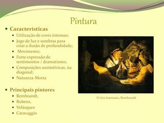 Pintura
 Características
 Utilização de cores intensas;
 Jogo de luz e sombras para
criar a ilusão de profundidade;
 Movimento;
 Forte expressão de
sentimentos / dramatismo;
 Composições assimétricas, na
diagonal;
 Natureza-Morta
 Principais pintores
 Rembrandt,
 Rubens,
 Velásquez
 Caravaggio
O rico insensato, Rembrandt
 