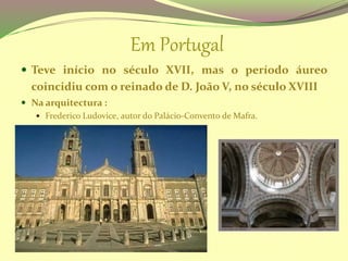 Em Portugal
 Teve início no século XVII, mas o período áureo
coincidiu com o reinado de D. João V, no século XVIII
 Na arquitectura :
 Frederico Ludovice, autor do Palácio-Convento de Mafra.
 