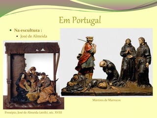Em Portugal
 Na escultura :
 José de Almeida
Presépio, José de Almeida (atrib), séc. XVIII
Mártires de Marrocos
 