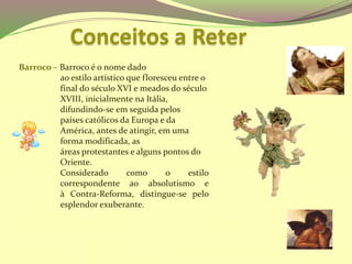 Barroco – Barroco é o nome dado
ao estilo artístico que floresceu entre o
final do século XVI e meados do século
XVIII, inicialmente na Itália,
difundindo-se em seguida pelos
países católicos da Europa e da
América, antes de atingir, em uma
forma modificada, as
áreas protestantes e alguns pontos do
Oriente.
Considerado como o estilo
correspondente ao absolutismo e
à Contra-Reforma, distingue-se pelo
esplendor exuberante.
Conceitos a Reter
 