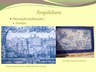 Arquitetura
 Decoração exuberante :
 Azulejos,
Azulejo representando a cidade de Lisboa em 1755
Azulejaria da Sé de Santarém:
 
