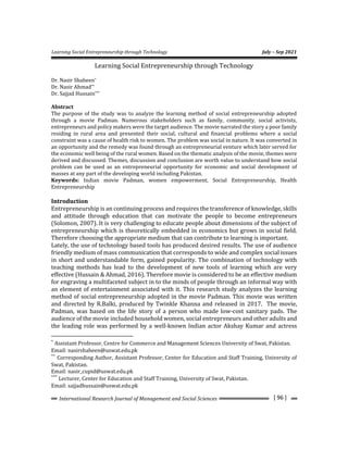 Learning Social Entrepreneurship through Technology July – Sep 2021
[ 96 ]
International Research Journal of Management and Social Sciences
Learning Social Entrepreneurship through Technology
Dr. Nasir Shaheen*
Dr. Nasir Ahmad**
Dr. Sajjad Hussain***
Abstract
The purpose of the study was to analyze the learning method of social entrepreneurship adopted
through a movie Padman. Numerous stakeholders such as family, community, social activists,
entrepreneurs and policy makers were the target audience. The movie narrated the story a poor family
residing in rural area and presented their social, cultural and financial problems where a social
constraint was a cause of health risk to women. The problem was social in nature. It was converted in
an opportunity and the remedy was found through an entrepreneurial venture which later served for
the economic well being of the rural women. Based on the thematic analysis of the movie, themes were
derived and discussed. Themes, discussion and conclusion are worth value to understand how social
problem can be used as an entrepreneurial opportunity for economic and social development of
masses at any part of the developing world including Pakistan.
Keywords: Indian movie Padman, women empowerment, Social Entrepreneurship, Health
Entrepreneurship
Introduction
Entrepreneurship is an continuing process and requires the transference of knowledge, skills
and attitude through education that can motivate the people to become entrepreneurs
(Solomon, 2007). It is very challenging to educate people about dimensions of the subject of
entrepreneurship which is theoretically embedded in economics but grows in social field.
Therefore choosing the appropriate medium that can contribute to learning is important.
Lately, the use of technology based tools has produced desired results. The use of audience
friendly medium of mass communication that corresponds to wide and complex social issues
in short and understandable form, gained popularity. The combination of technology with
teaching methods has lead to the development of new tools of learning which are very
effective (Hussain & Ahmad, 2016). Therefore movie is considered to be an effective medium
for engraving a multifaceted subject in to the minds of people through an informal way with
an element of entertainment associated with it. This research study analyzes the learning
method of social entrepreneurship adopted in the movie Padman. This movie was written
and directed by R.Balki, produced by Twinkle Khanna and released in 2017. The movie,
Padman, was based on the life story of a person who made low-cost sanitary pads. The
audience of the movie included household women, social entrepreneurs and other adults and
the leading role was performed by a well-known Indian actor Akshay Kumar and actress
*
Assistant Professor, Centre for Commerce and Management Sciences University of Swat, Pakistan.
Email: nasirshaheen@uswat.edu.pk
**
Corresponding Author, Assistant Professor, Center for Education and Staff Training, University of
Swat, Pakistan.
Email: nasir_cupid@uswat.edu.pk
***
Lecturer, Center for Education and Staff Training, University of Swat, Pakistan.
Email: sajjadhussain@uswat.edu.pk
 