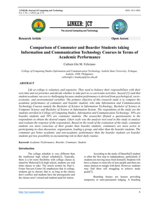 LINKER: Journal of Computing and Technology ISSN: 2815-200X
Vol. 3, No. 1, (2022), pp. 6-14
http://tjct.isujournals.ph/ 6
Research Article Open Access
Comparison of Commuter and Boarder Students taking
Information and Communication Technology Courses in Terms of
Academic Performance
Catleen Glo M. Feliciano
College of Computing Studies Information and Communication Technology, Isabela State University, Echague,
Isabela, 3309, Philippines
catleenglo.r.madayag@isu.edu.ph
ABSTRACT
Life at college is voluntary and expensive. They need to balance their responsibilities with their
own time and set priorities and decide whether to take part in co-curricular activities. Sayyed [1] said that
student academic success is challenging because student performance is derived from psychological, socio-
economic, and environmental variables. The primary objective of this research study is to compare the
academic performance of commuter and boarder students who take Information and Communication
Technology Courses namely the Bachelor of Science in Information Technology, Bachelor of Science in
Computer Science and Bachelor of Science in Information System. The respondents of the study are the
students enrolled in College of Computing Studies, Information and Communication Technology. 50% are
boarder students and 50% are commuter students. The researcher floated a questionnaire to the
respondents to obtain the desired output. Likert scale was the analysis tool used in this study to analyze
and evaluate the response of the respondents. Based on the result of the evaluation of the study, commuter
students are more conscious of their grades than boarder students; commuters are more active in
participating in class discussion, organization, leading a group, and other than the boarder students. The
commuter got better academic and non-academic performance than the boarder students yet boarder
students got less possibility in encountering risk in their daily routine.
Keywords Academic Performance; Boarder, Commuter; Student.
Introduction
The college schedule is very different than
the traditional high school schedule[2]. Typically,
there is a lot more flexibility with college classes as
stated by Mckoon[3] In high school, students are told
what classes to take. The article written by Paul L.
Foster Success Center [4] emphasizes that in college,
students get to choose; that is, as long as the classes
don’t conflict and students have the prerequisites and
the classes aren’t closed and students paid for tuition.
According to the study of Danielle[5] student
is often the first step to independence, particularly if
students are moving away from home[6]. Students will
have a chance to meet lots of new people and there are
many chances to mingle with them. However, students
may find there self struggling to achieve study
goals[7].
Boarding houses are houses providing
temporary or semi-permanent lodging. A boarding
LINKER: JCT
The Journal Computing and Technology
 